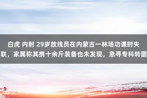 白虎 内射 29岁放线员在内蒙古一林场功课时失联，家属称其携十余斤装备也未发现，急寻专科转圜