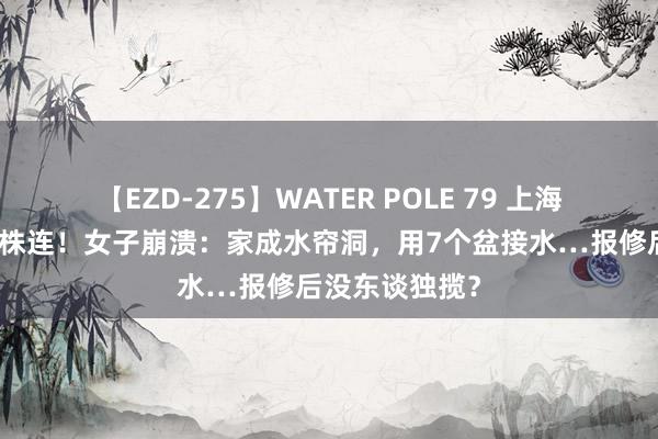 【EZD-275】WATER POLE 79 上海多名顶层居民株连！女子崩溃：家成水帘洞，用7个盆接水…报修后没东谈独揽？