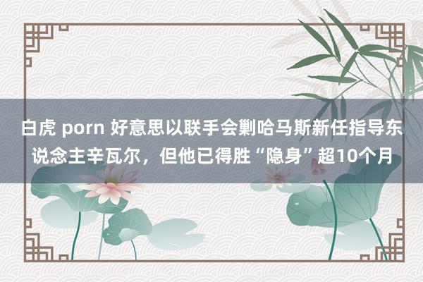 白虎 porn 好意思以联手会剿哈马斯新任指导东说念主辛瓦尔，但他已得胜“隐身”超10个月