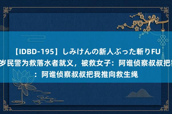 【IDBD-195】しみけんの新人ぶった斬りFUCK 6本番 39岁民警为救落水者就义，被救女子：阿谁侦察叔叔把我推向救生绳