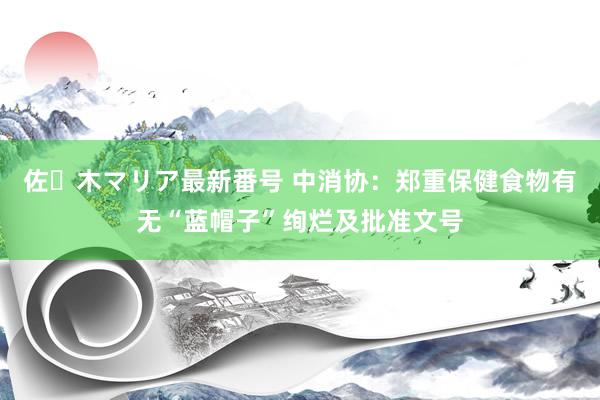 佐々木マリア最新番号 中消协：郑重保健食物有无“蓝帽子”绚烂及批准文号