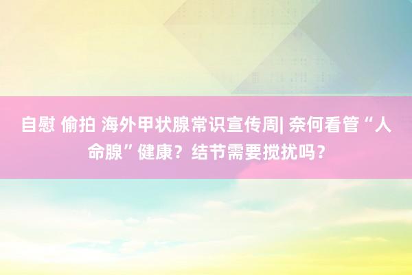 自慰 偷拍 海外甲状腺常识宣传周| 奈何看管“人命腺”健康？结节需要搅扰吗？