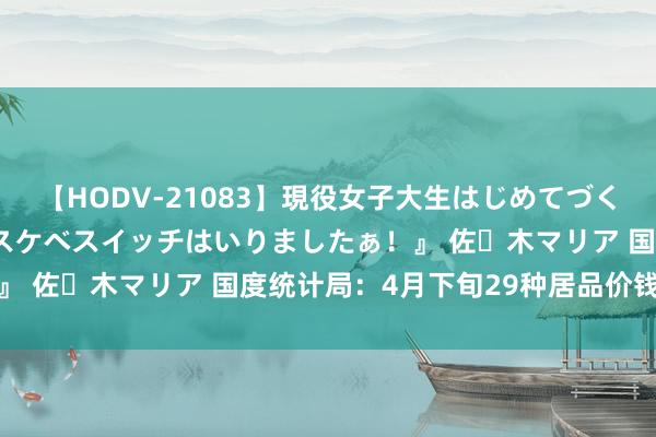 【HODV-21083】現役女子大生はじめてづくしのセックス 『私のドスケベスイッチはいりましたぁ！』 佐々木マリア 国度统计局：4月下旬29种居品价钱高涨