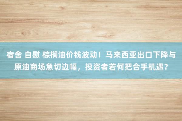 宿舍 自慰 棕榈油价钱波动！马来西亚出口下降与原油商场急切边幅，投资者若何把合手机遇？