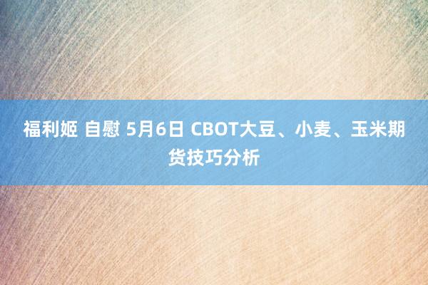 福利姬 自慰 5月6日 CBOT大豆、小麦、玉米期货技巧分析