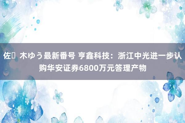 佐々木ゆう最新番号 亨鑫科技：浙江中光进一步认购华安证券6800万元答理产物