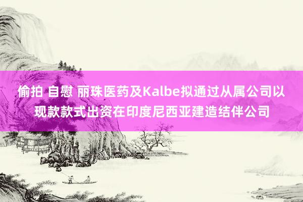 偷拍 自慰 丽珠医药及Kalbe拟通过从属公司以现款款式出资在印度尼西亚建造结伴公司