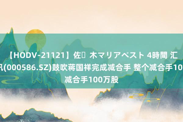 【HODV-21121】佐々木マリアベスト 4時間 汇源通讯(000586.SZ)鼓吹蒋国祥完成减合手 整个减合手100万股