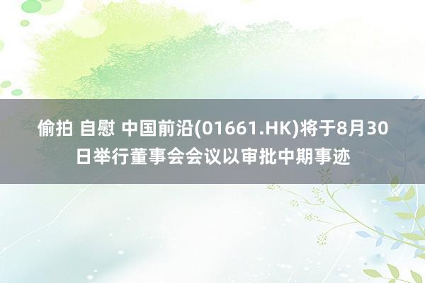 偷拍 自慰 中国前沿(01661.HK)将于8月30日举行董事会会议以审批中期事迹