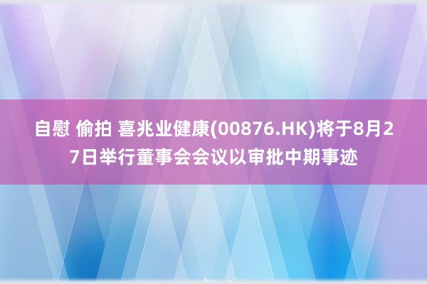 自慰 偷拍 喜兆业健康(00876.HK)将于8月27日举行董事会会议以审批中期事迹