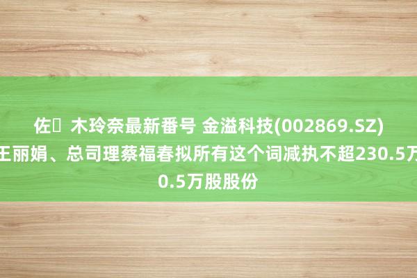 佐々木玲奈最新番号 金溢科技(002869.SZ)：激动王丽娟、总司理蔡福春拟所有这个词减执不超230.5万股股份