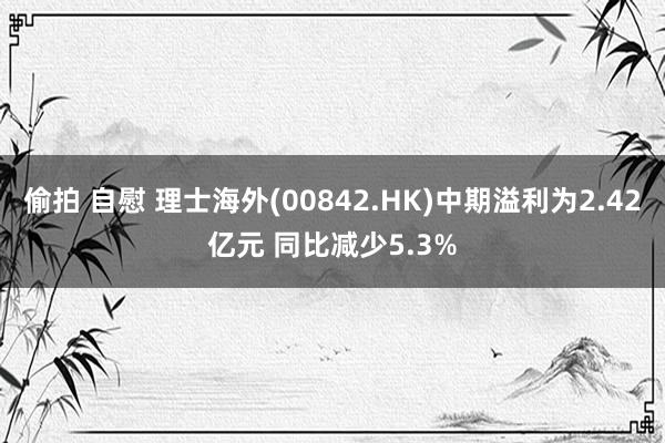 偷拍 自慰 理士海外(00842.HK)中期溢利为2.42亿元 同比减少5.3%