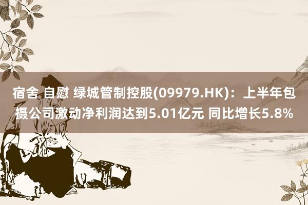 宿舍 自慰 绿城管制控股(09979.HK)：上半年包摄公司激动净利润达到5.01亿元 同比增长5.8%