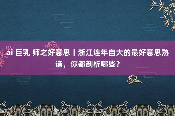 ai 巨乳 师之好意思丨浙江连年自大的最好意思熟谙，你都剖析哪些？