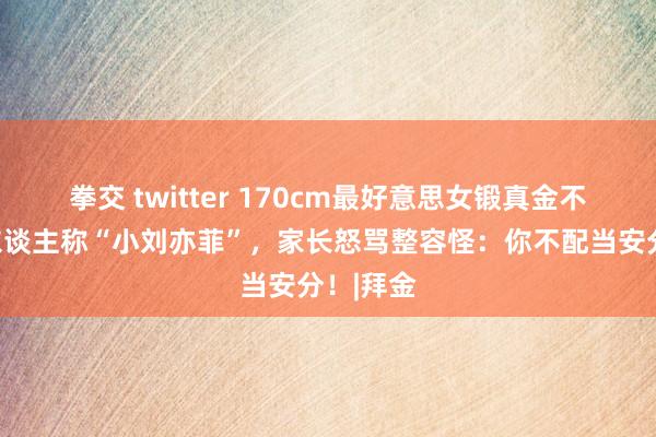 拳交 twitter 170cm最好意思女锻真金不怕火，东谈主称“小刘亦菲”，家长怒骂整容怪：你不配当安分！|拜金