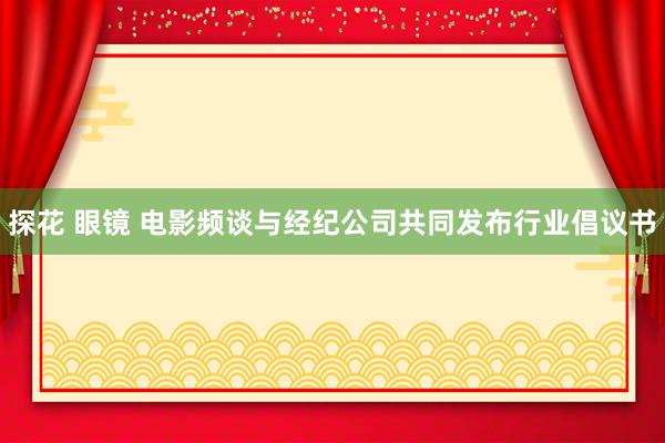 探花 眼镜 电影频谈与经纪公司共同发布行业倡议书