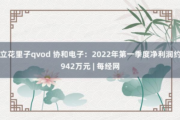 立花里子qvod 协和电子：2022年第一季度净利润约942万元 | 每经网