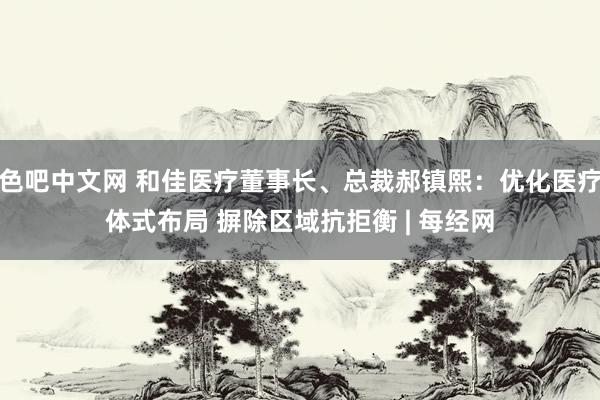 色吧中文网 和佳医疗董事长、总裁郝镇熙：优化医疗体式布局 摒除区域抗拒衡 | 每经网