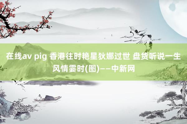 在线av pig 香港往时艳星狄娜过世 盘货听说一生风情霎时(图)——中新网