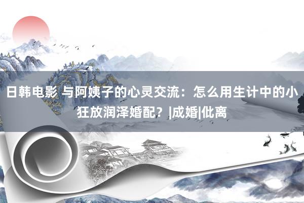 日韩电影 与阿姨子的心灵交流：怎么用生计中的小狂放润泽婚配？|成婚|仳离