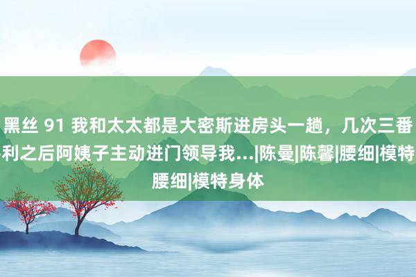 黑丝 91 我和太太都是大密斯进房头一趟，几次三番不堪利之后阿姨子主动进门领导我...|陈曼|陈馨|腰细|模特身体