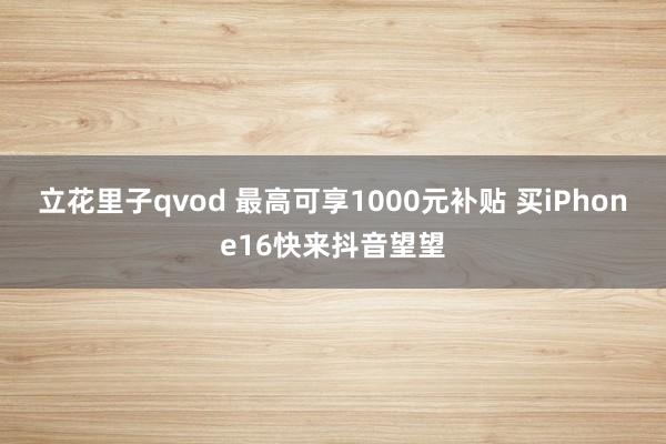 立花里子qvod 最高可享1000元补贴 买iPhone16快来抖音望望