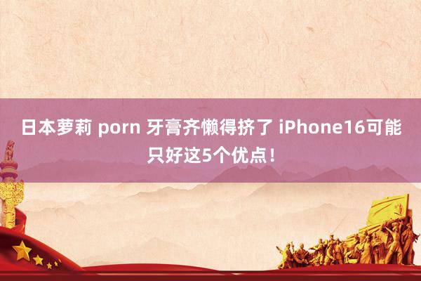 日本萝莉 porn 牙膏齐懒得挤了 iPhone16可能只好这5个优点！