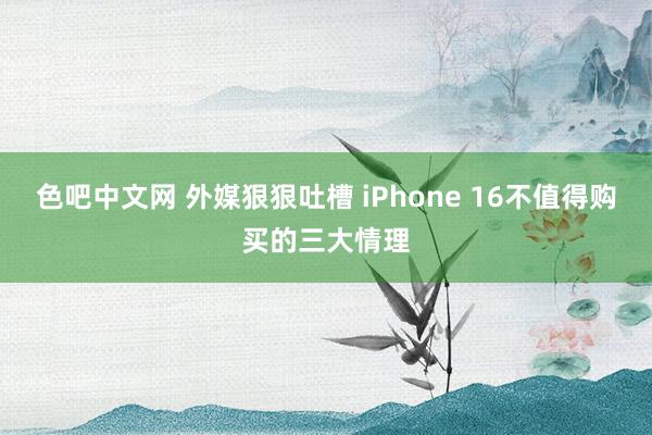 色吧中文网 外媒狠狠吐槽 iPhone 16不值得购买的三大情理