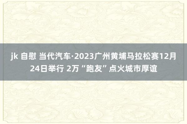 jk 自慰 当代汽车·2023广州黄埔马拉松赛12月24日举行 2万“跑友”点火城市厚谊