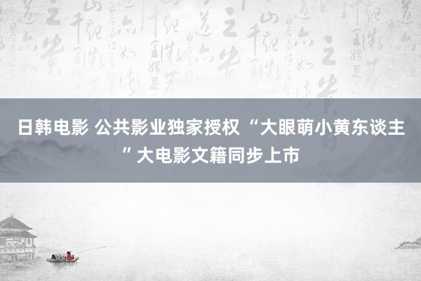 日韩电影 公共影业独家授权 “大眼萌小黄东谈主”大电影文籍同步上市