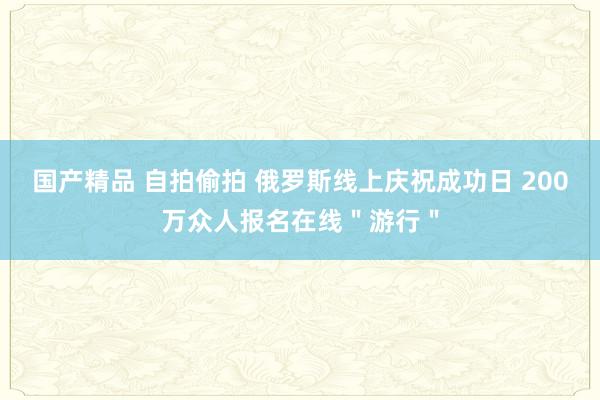 国产精品 自拍偷拍 俄罗斯线上庆祝成功日 200万众人报名在线＂游行＂