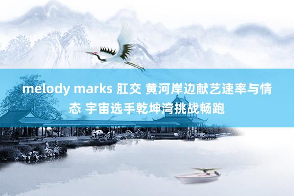 melody marks 肛交 黄河岸边献艺速率与情态 宇宙选手乾坤湾挑战畅跑