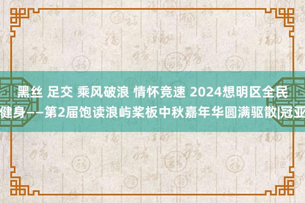 黑丝 足交 乘风破浪 情怀竞速 2024想明区全民健身——第2届饱读浪屿桨板中秋嘉年华圆满驱散|冠亚