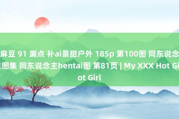 麻豆 91 漏点 补ai景甜户外 185p 第100图 同东说念主图集 同东说念主hentai图 第81页 | My XXX Hot Girl