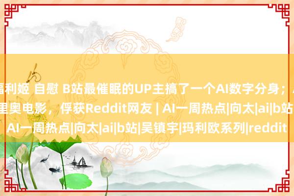 福利姬 自慰 B站最催眠的UP主搞了一个AI数字分身；AI生成的真东说念主马里奥电影，俘获Reddit网友 | AI一周热点|向太|ai|b站|吴镇宇|玛利欧系列|reddit